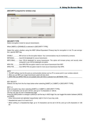 Page 125

6. Using On-Screen Menu
[SECURITY] (required for wireless only)
SECURITY TYpE
Select encryption mode for secure transmission.
When [WEP] or [DISABLE] is selected in [SECURITY TYPE]:
Select  this  option  whether  using  the WEP  (Wired  Equivalent  Privacy)  key  for  encryption  or  not. To  use  encryp-
tion, specify WEP key.DISABLE
................. Will.not.turn.on.the.encryption.feature..y our.communications.may.be.monitored.by.someone....