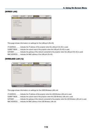 Page 133
9
6. Using On-Screen Menu
[WIRED LAN]
 
This page shows information on settings for the LAN port (RJ-45)IP.ADDRESS
........... Indicates.the.IP.address.of.the.projector.when.the.LAN.port.(RJ-45).is.used.
SUBNET.MASK
....... Indicates.the.subnet.mask.of.the.projector.when.the.LAN.port.(RJ-45).is.used.
GATEWA y
............... Indicates.the.gateway.of.the.network.connected.to.the.projector.when.the.LAN.port.(RJ-45).is.used.
MAC.ADDRESS
....... Indicates.the.MAC.address.of.the.LAN.port.(RJ-45).....