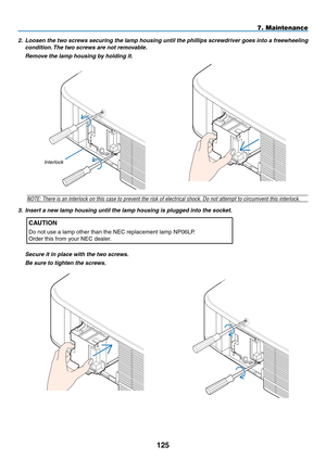 Page 139
5
7. Maintenance
2. Loosen the two screws securing the lamp housing until the phillips screwdriver goes into a freewheeling 
condition. The two screws are not removable.
  Remove the lamp housing by holding it.
NOTE: There is an interlock on this case to prevent the risk of electric\
al shock. Do not attempt to circumvent this interlock.
3.  Insert a new lamp housing until the lamp housing is plugged into the socket. 
CAUTION
Do not use a lamp other than the NEC replacement lamp NP06LP.
Order...