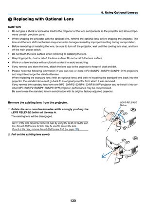 Page 144
30
8. Using Optional Lenses
SELECT
LEFTRIGHT
DOWNUP
2. Pull out the existing lens slowly.
Remove the existing lens from the projector.
1.  Rotate  the  lens  counterclockwise  while  strongly  pushing  the 
LENS RELEASE button all the way in.
The existing lens will be disengaged.
NOTE: If the lens cannot be removed even by using the LENS RELEASE but-
ton, the anti-theft screw for lens may be used to secure the lens. 
If such is the case, remove the anti-theft screw first. (→ page 131)
lens release...