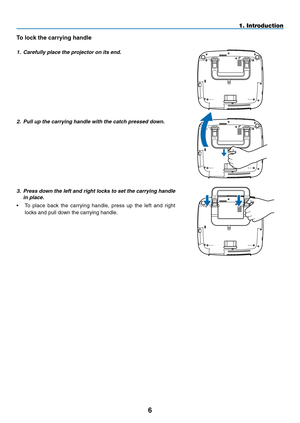 Page 20

1. Introduction
To lock the carrying handle
1. Carefully place the projector on its end.
2.  Pull up the carrying handle with the catch pressed down.
3.  Press down the left and right locks to set the carrying handle 
in place.
•  To  place  back  the  carrying  handle,  press  up  the  left  and  right 
locks and pull down the carrying handle. 