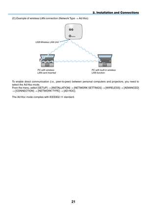 Page 35

2. Installation and Connections
To  enable  direct  communication  (i.e.,  peer-to-peer)  between  personal  computers  and  projectors,  you  need  to 
select the Ad Hoc mode.
From the menu, select [SETUP] → [INSTALLATION] → [ N ETWORK  SETTINGS] → [WIRELESS] → [ A DVANCED] 
→ [CONNECTION] → [NETWORK TYPE] → [AD HOC].
The Ad Hoc mode complies with IEEE802.11 standard.
PC with wireless 
lan card insertedPC with built-in wireless 
lan function
UsB Wireless lan Unit
(C) Example of wireless LAN...