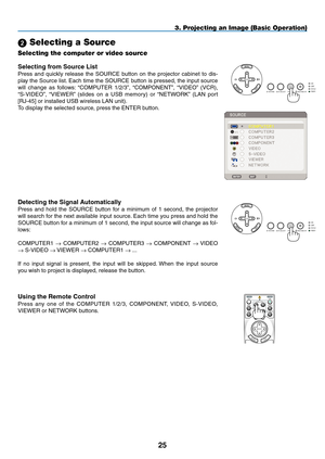 Page 39
5
3. Projecting an Image (Basic Operation)
 Selecting a Source
Selecting the computer or video source
Detecting the Signal Automatically
Press  and  hold  the  SOURCE  button  for  a  minimum  of  1  second,  the  projector 
will search for the next available input source. Each time you press and hold the 
SOURCE button for a minimum of 1 second, the input source will change as fol-
lows:
COMPUTER1
 → COMPUTER2 → COMPUTER3 → COMPONENT → VIDEO 
→ S-VIDEO → VIEWER →  COMPUTER1 → ...
If  no  input...