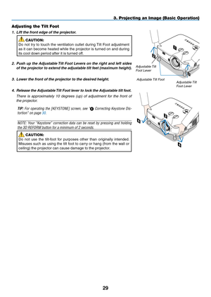 Page 43
9
Adjusting the Tilt Foot
1. Lift the front edge of the projector.
CAUTION:
Do  not  try  to  touch  the  ventilation  outlet  during Tilt  Foot  adjustment 
as it can become heated while the projector is turned on and during 
its cool down period after it is turned off.
2.  
Push up the Adjustable Tilt Foot Levers on the right and left sides 
of the projector to extend the adjustable tilt feet (maximum height).
3. Lower the front of the projector to the desired height. 
4.  
Release the Adjustable...