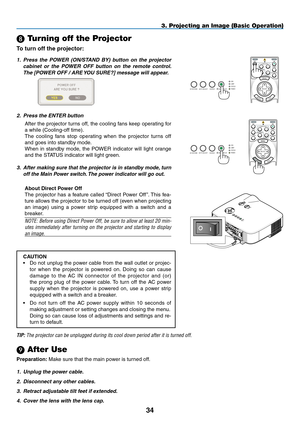 Page 48
34
OFF
VIDEOS-VIDEOVIEWER
NETWORK
COMPUTER
COMPONENT
ON
SELECT
POWERPOWER
MENU
ENTEREXIT
3
12
 Turning off the Projector
To turn off the projector:
3. Projecting an Image (Basic Operation)
1. Press  the  POWER  (ON/STAND  BY)  button  on  the  projector 
cabinet  or  the  POWER  OFF  button  on  the  remote  control. 
The [ POWER OFF / ARE  YOU SURE?] message will appear.
 
2. Press the ENTER button
After the projector turns off, the cooling fans keep operating for 
a while (Cooling-off time).
The...