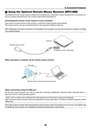 Page 52
38
4. Convenient Features
 Using the Optional Remote Mouse Receiver (NP01MR)
The optional remote mouse receiver enables you to operate your computer’s mouse functions from the remote con-
trol. It is a great convenience for your computer-generated presentations.
Connecting the remote mouse receiver to your computer
If you wish to use the remote mouse function, connect the mouse receiver and computer.
The mouse receiver can be connected directly to the computer’s USB port (type A).
NOTE: Depending on...