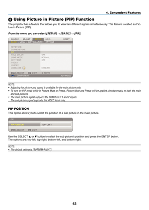 Page 57
43
4. Convenient Features
9 Using Picture in Picture (PIP) Function
The projector has a feature that allows you to view two different signals simultaneously. This feature is called as Pic-
ture in Picture (PIP). 
From the menu you can select [SETUP] → [BASIC] → [PIP]. 
NOTE: 
• Adjusting for picture and sound is available for the main picture only.
•  To turn on PIP mode while in Picture Mute or Freeze, Picture Mute and Freeze will be applied simultaneously to both the main 
and sub pictures.
•  The...