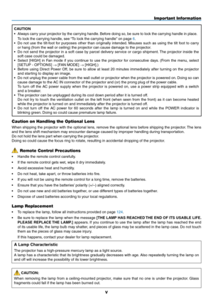 Page 7
v
Caution on Handling the Optional Lens
When shipping the projector with the optional lens, remove the optional lens before shipping the projector. The lens 
and the lens shift mechanism may encounter damage caused by improper handling during transportation. 
Do not hold the lens part when carrying the projector.
Doing so could cause the focus ring to rotate, resulting in accidental dropping of the projector.
Lamp Replacement
• To replace the lamp, follow all instructions provided on page 124.
•  Be...