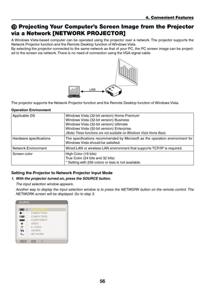 Page 70
5
M Projecting Your Computer’s Screen Image from the Projector  
via a Network [NETWORK PROJECTOR]
A Windows Vista-based  computer  can  be  operated  using  the  projector  over  a  network. The  projector  supports  the 
Network Projector function and the Remote Desktop function of Windows Vista. 
By selecting the projector connected to the same network as that of your PC, the PC screen image can be project-
ed to the screen via network. There is no need of connection using the VGA signal cable....