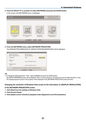 Page 71
5
4. Convenient Features
2. Press the SELECT  or  button to select [NETWORK] and press the ENTER button.
  in the screen, the [netWOrK] menu is displayed.
 
3.   From the [NETWORK] menu, select [NETWORK PROJECTOR].
  the [Pr OJeCtOr naMe/disPla Y resOlUtiOn/PassWOrd/Url] will be displayed.
 
TIP:
• To change the default password “1234”, select [CHANGE] and press th\
e ENTER button.
  The [ENTER PASSWORD] screen will be displayed, Enter a numeric password. The passwor\
d must be eight characters...