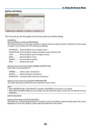 Page 94
80
6. Using On-Screen Menu
[DETAIL SETTINGS]
This will provide you with three pages of menus that provide more detailed settings.
[GENERAL]
Selecting Reference Setting [ REFERENCE]
This feature allows you to use color correction or gamma values as reference data to optimize for various types 
of images. You can select one of the following six settings.
HIGH-BRIGHT
..... Recommended.for.use.in.a.brightly.lit.room.
PRESENTATION
.. Recommended.for.making.a.presentation.using.a.PowerPoint.file.
VIDEO...