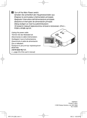 Page 6
7N8P8201Printed in Japan
© NEC Display Solutions, Ltd. 2007-2008Ver. 4 02/08
2 Turn off the Main Power switch.
  Schalten Sie schließlich den Hauptnetzschalter aus.
  Éteignez le commutateur d’alimentation principale.
  Spegnete l’interruttore dell’alimentazione principale.
  desactive el interruptor de alimentación principal.
  Stäng slutligen av med huvudströmbrytaren.
 Установите главный переключатель питания в положение «Откл.».
 주전원 스위치를 끄십시오 .
Unplug the power cable.
Trennen Sie das Netzkabel ab....