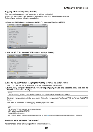 Page 119
05
6. Using On-Screen Menu
Logging Off Your Projector [LOGOFF]
This feature allows you to log off your projector without turning it off.
Logging off your projector will prevent an unauthorized user from operating your projector.
To log off your projector, follow the steps below.
1. Press the MENU button and use the SELECT  button to highlight [SETUP].
 
2.  Use the SELECT  or the ENTER button to highlight [BASIC].
 
3.  Use the SELECT  button to highlight [LOGOFF], and press the ENTER button....