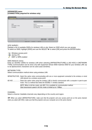 Page 129
5
6. Using On-Screen Menu
[ADVANCED] menu
[CONNECTION] (required for wireless only)
SITE SURVEY:
Displays a list of available SSIDs for wireless LAN on site. Select an SSID which you can access.
To select an SSID, highlight [SSID] and use the SELECT  to select [OK] and press the ENTER button.
 : Wireless access point
 : Ad Hoc PC
 : WEP or WPA enabled
SSID (Network name):
Enter  an  identifier  (SSID)  for  wireless  LAN  when  selecting  [INFRASTRUCTURE]  or  [AD  HOC]  in  [NETWORK 
TYPE]....