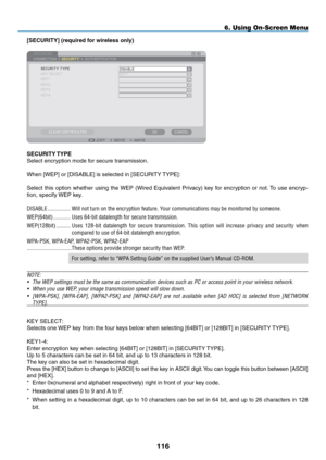 Page 130

6. Using On-Screen Menu
[SECURITY] (required for wireless only)
SECURITY TYPE
Select encryption mode for secure transmission.
When [WEP] or [DISABLE] is selected in [SECURITY TYPE]:
Select  this  option  whether  using  the WEP  (Wired  Equivalent  Privacy)  key  for  encryption  or  not. To  use  encryp-
tion, specify WEP key.
DISABLE.................Will.not.turn.on.the.encryption.feature..Your.communications.may.be.monitored.by.someone....