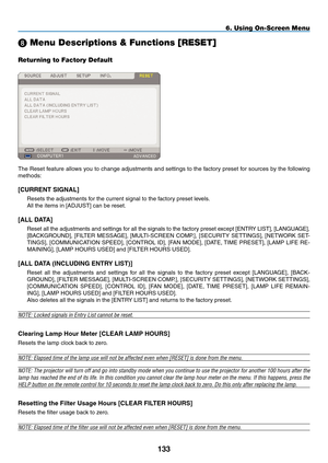 Page 147
33
6. Using On-Screen Menu
 Menu Descriptions & Functions [RESET]
Returning to Factory Default
The Reset feature allows you to change adjustments and settings to the factory preset for sources by the following 
methods:
[CURRENT SIGNAL]
Resets the adjustments for the current signal to the factory preset levels.
All the items in [ADJUST] can be reset.
[ALL DATA]
Reset all the adjustments and settings for all the signals to the factory preset except [ENTRY LIST], [LANGUAGE], 
[BACKGROUND],  [FILTER...