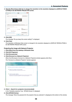 Page 72
58
4. Convenient Features
4. Operate [Resolution] slide bar to change the resolution to the resolution displayed on [DISPLAY RESO-
LUTION] in the NETWORK PROJECTOR screen.
 
5.  Click [OK].
  The message “Do you keep this screen setting?” is displayed.
6. Click [Yes].
  The resolution of Windows Vista screen is changed to the resolution displayed on [DISPLAY RESOLUTION] in 
the NETWORK PROJECTOR screen.
Projecting the Image with Network Projector
1. Click [Start] from the desktop of Windows Vista.
2....