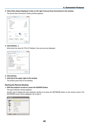 Page 76

4. Convenient Features
4. Click [View status] displayed in blue on the right of [Local Area Connection] in the window.
  The [Local Area Connection Status] window appears.
 
5. Click [Details...].
  Write down the value for “IPv4 IP Address” (xxx.xxx.xxx.xxx) displayed.
 
6. Click [Close].
7.  Click [X] at the upper right of the window.
  The system goes back to the desktop.
Starting the Remote Desktop
1. With the projector turned on, press the SOURCE button.
  The input selection window...