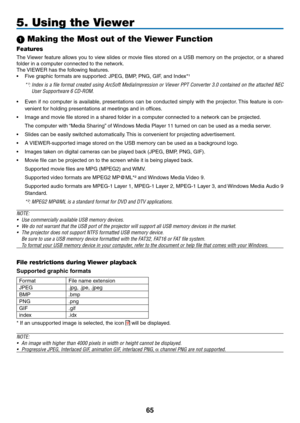 Page 79
5
5. Using the Viewer
 Making the Most out of the Viewer Function
Features
The Viewer  feature  allows  you  to  view  slides  or  movie  files  stored  on  a  USB  memory  on  the  projector,  or  a  shared 
folder in a computer connected to the network.
The VIEWER has the following features.
• Five graphic formats are supported: JPEG, BMP, PNG, GIF, and Index*¹
*¹:  Index is a file format created using ArcSoft MediaImpression or Viewer PPT Converter 3.0 contained on the attached NEC 
User...