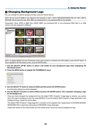 Page 86

5. Using the Viewer
 Changing Background Logo
You can change the default background logo using the Viewer feature.
NOTE: File size must be 256KB or less. Maximum file resolution is 1024 × 768 for NP3250/NP2250/NP1250 and 1280 × 800 for 
NP3250W. File formats other than JPEG, BMP, non-interlaced GIF or non-interlaced PNG are not available.
Preparation:  Store  JPEG  or  BMP  files  (JPEG,  BMP,  non-interlaced  GIF  or  non-interlaced  PNG  files)  in  a  USB 
memory into the projector’s USB...