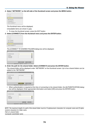 Page 88
4
5. Using the Viewer
2. Select “NETWORK” on the left side of the thumbnail screen and press the MENU button.
 
  The thumbnail menu will be displayed.
 Unavailable items are shown in gray.
• To close the thumbnail screen, press the EXIT button.
3. Select [CONNECT] from the thumbnail menu and press the ENTER button.
 
  The [CONNECT TO SHARED FOLDER] dialog box will be displayed.
 
4. Enter the path for the shared folder. Select [CONNECT] and press the ENTER button.
  The shared folder will be...