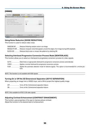 Page 110
9
6. Using On-Screen Menu
[VIDEO]
Using Noise Reduction [NOISE REDUCTION]
This function is used to reduce video noise.
RANDOM.NR..........Reduces.flickering.random.noise.in.an.image..
MOSQUITO.NR.......Reduces.mosquito.noise.that.appears.around.the.edges.of.an.image.during.DVD.playback.
BLOCK.NR..............Reduces.block.noise.or.mosaic-like.patterns.by.selecting.ON.
Selecting Interlaced Progressive Conversion Process Mode [DEINTERLACE]
This function allows you to select an...