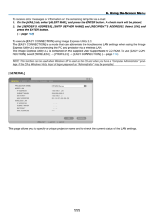 Page 125

6. Using On-Screen Menu
To receive error messages or information on the remaining lamp life via e-mail:
1. On the [MAIL] tab, select [ALERT MAIL] and press the ENTER button. A check mark will be placed. 
2.  Set  [SENDER’S  ADDRESS],  [SMTP  SERVER  NAME]  and  [RECIPIENT’S  ADDRESS].  Select  [OK]  and 
press the ENTER button.
  (→ page 118)
To execute [EASY CONNECTION] using Image Express Utility 2.0:
The [EASY CONNECTION] is a mode that can abbreviate the troublesome LAN settings when...