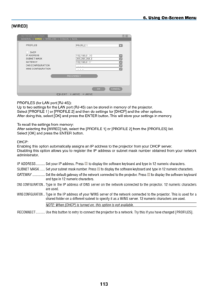 Page 127
3
6. Using On-Screen Menu
[WIRED]
PROFILES (for LAN port [RJ-45]):
Up to two settings for the LAN port (RJ-45) can be stored in memory of the projector.
Select [PROFILE 1] or [PROFILE 2] and then do settings for [DHCP] and the other options. 
After doing this, select [OK] and press the ENTER button. This will store your settings in memory.
To recall the settings from memory:
After selecting the [WIRED] tab, select the [PROFILE 1] or [PROFILE 2] from the [PROFILES] list.
Select [OK] and press...