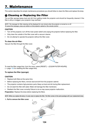 Page 148
34
7. Maintenance
This section describes the simple maintenance procedures you should follow to clean the filters and replace the lamp.
 Cleaning or Replacing the Filter
The  air-filter  sponge  keeps  dust  and  dirt  from  getting  inside  the  projector  and  should  be  frequently  cleaned.  If  the 
filter is dirty or clogged, your projector may overheat.
NOTE: The message for filter cleaning will be displayed for one minute\
 when the projector is turned on or off.
To cancel the message,...