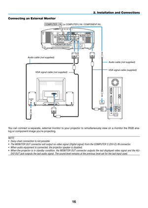 Page 30

AUDIOIN
WIRELESS
USB(LAN)
WIRELESS
AUDIO OUT
PHONE
MONITOR OUT
COMPUTER 1 IN (or COMPUTER 2 IN / COMPONENT IN)
2. Installation and Connections
Connecting an External Monitor
You  can  connect  a  separate,  external  monitor  to  your  projector  to  simultaneously  view  on  a  monitor  the  RGB  ana-
log or component image you’re projecting.
NOTE:
• Daisy chain connection is not possible.
• The MONITOR OUT connector will output no video signal (Digital signal)\
 from the COMPUTER 3 (DVI-D)...