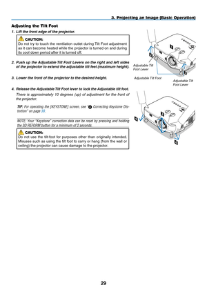 Page 43
9
Adjusting the Tilt Foot
1. Lift the front edge of the projector.
CAUTION:
Do  not  try  to  touch  the  ventilation  outlet  during Tilt  Foot  adjustment 
as it can become heated while the projector is turned on and during 
its cool down period after it is turned off.
2.  Push up the Adjustable Tilt Foot Levers on the right and left sides 
of the projector to extend the adjustable tilt feet (maximum height).
3. Lower the front of the projector to the desired height. 
4.  Release the Adjustable...