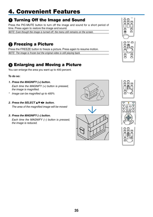 Page 49
35
FREEZEPIP
LASER
3D REFORM
AUTO ADJ.ASPECT
HELPPICTUREPIC-MUTE
LAMP MODE
R-CLICKL-CLICKMOUSE
VOLUMEMAGNIFYPAGEUPDOWN
NTEREXIT
PIC-MUTE
LASER
3D REFORM
AUTO ADJ.ASPECT
HELPPICTURE
LAMP MODE
R-CLICKL-CLICKMOUSEFREEZEPIP
VOLUMEMAGNIFYPAGEUPDOWN
NTEREXIT4. Convenient Features
 Turning Off the Image and Sound
Press  the  PIC-MUTE  button  to  turn  off  the  image  and  sound  for  a  short  period  of 
time. Press again to restore the image and sound.
NOTE: Even though the image is turned off, the menu...