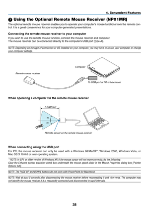 Page 52
38
4. Convenient Features
 Using the Optional Remote Mouse Receiver (NP01MR)
The optional remote mouse receiver enables you to operate your computer’s mouse functions from the remote con-
trol. It is a great convenience for your computer-generated presentations.
Connecting the remote mouse receiver to your computer
If you wish to use the remote mouse function, connect the mouse receiver and computer.
The mouse receiver can be connected directly to the computer’s USB port (type A).
NOTE: Depending on...