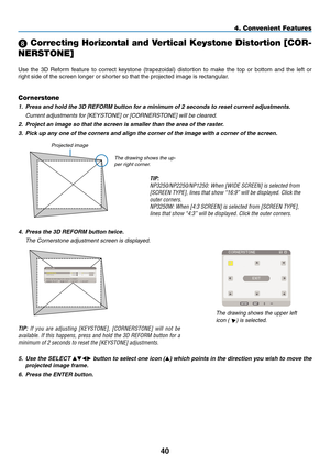 Page 54
40
 Correcting Horizontal and Vertical Keystone Distortion [COR-
NERSTONE]
Use  the  3D  Reform  feature  to  correct  keystone  (trapezoidal)  distortion  to  make  the  top  or  bottom  and  the  left  or 
right side of the screen longer or shorter so that the projected image is rectangular.
4. Convenient Features
Projected image
Cornerstone
1. Press and hold the 3D REFORM button for a minimum of 2 seconds to reset current adjustments.
  Current adjustments for [KEYSTONE] or [CORNERSTONE] will be...