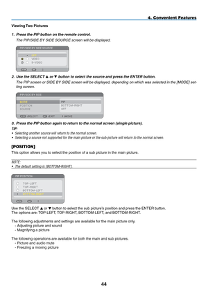 Page 58
44
4. Convenient Features
Viewing Two Pictures
1. Press the PIP button on the remote control.
  The PIP/SIDE BY SIDE SOURCE screen will be displayed.
 
2. Use the SELECT  or  button to select the source and press the ENTER button.
  The PIP screen or SIDE BY SIDE screen will be displayed, depending on which was selected in the [MODE] set-
ting screen.
 
3. Press the PIP button again to return to the normal screen (single picture).
TIP:
•  Selecting another source will return to the normal screen.
•...