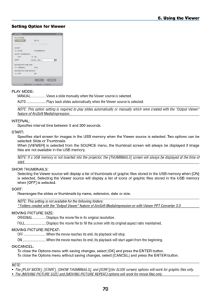 Page 84
0
5. Using the Viewer
Setting Option for Viewer
PLAY MODE:
MANUAL.................Views.a.slide.manually.when.the.Viewer.source.is.selected.
AUTO......................Plays.back.slides.automatically.when.the.Viewer.source.is.selected.
NOTE:  This  option  setting  is  required  to  play  slides  automatically  or  manually  which  were  created  with  the  “Output  Viewer” 
feature of ArcSoft MediaImpression. 
INTERVAL:
Specifies interval time between 5 and 300 seconds.
START:
Specifies  start...