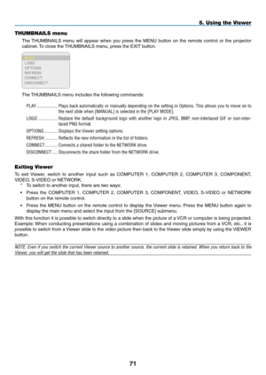 Page 85

THUMBNAILS menu
The THUMBNAILS  menu  will  appear  when  you  press  the  MENU  button  on  the  remote  control  or  the  projector 
cabinet. To close the THUMBNAILS menu, press the EXIT button.
The THUMBNAILS menu includes the following commands:
PLAY...................Plays.back.automatically. or.manually. depending. on.the. setting. in.Options.. This.allows. you.to.move. on.to.
the.next.slide.when.[MANUAL].is.selected.in.the.[PLAY.MODE].
LOGO..................Replace. the.default....