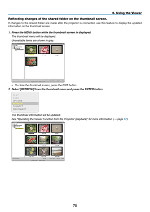 Page 89
5
5. Using the Viewer
Reflecting changes of the shared folder on the thumbnail screen.
If  changes  to  the  shared  folder  are  made  after  the  projector  is  connected,  use  this  feature  to  display  the  updated 
information on the thumbnail screen.
1. Press the MENU button while the thumbnail screen is displayed.
  The thumbnail menu will be displayed.
 Unavailable items are shown in gray.
 
• To close the thumbnail screen, press the EXIT button.
2. Select [REFRESH] from the thumbnail...