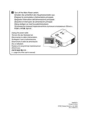 Page 6
7N8P9472Printed in China
© NEC Display Solutions, Ltd. 2009Ver. 2 05/09 (T)
2 Turn off the Main Power switch.
  Schalten Sie schließlich den Hauptnetzschalter aus.
  Éteignez le commutateur d’alimentation principale.
  Spegnete l’interruttore dell’alimentazione principale.
  desactive el interruptor de alimentación principal.
  Stäng slutligen av med huvudströmbrytaren.
 У\bтан\fвите главный переключатель питания в п\fл\fжение «Откл.».
 주전원 스위치를 끄십시오 .
Unplug the power cable.
Trennen Sie das Netzkabel...