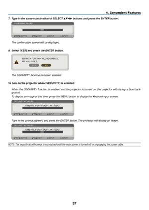 Page 46
7
4. Convenient Features
7. Type in the same combination of SELECT   buttons and press the ENTER button.  
 The confirmation screen will be displayed.
8.  Select [YES] and press the ENTER button.  
 The SECURITY function has been enabled.
To turn on the projector when [SECURITY] s enabled:
  When  the  SECURITY  function  is  enabled  and  the  projector  is  turned  on,  the  projector  will  display  a  blue  back
-
ground.
  To display an image at this time, press the MENU button to...