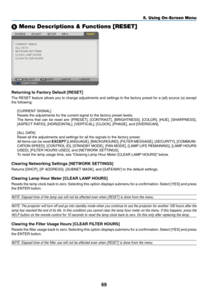 Page 78
69
5. Using On-Screen Menu
 Menu Descriptions & Functions [RESET]
Returnng to Factory Default [RESET]
The RESET feature allows you to change adjustments and settings to the factory preset for a (all) source (s) except 
the following:
[CURRENT SIGNAL]
Resets the adjustments for the current signal to the factory preset levels. 
The  items  that  can  be  reset  are:  [PRESET],  [CONTRAST],  [BRIGHTNESS],  [COLOR],  [HUE],  [SHARPNESS], 
[ASPECT RATIO], [HORIZONTAL], [VERTICAL], [CLOCK], [PHASE], and...