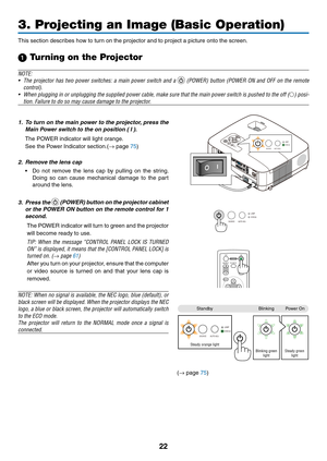 Page 31

3. Projecting an Image (Basic Operation)
SELECTMENUEXITENTER
STATUSLAMPAUTOADJ.SOURCE
FOCUS
STATUSLAMP
AUTO ADJ.SOURCE
STATUSLAMP
AUTO ADJ.SOURCE
POWER
SOURCEPIC-MUTE
ASPECTMENU
UPMAGNIFYPAGE
OFFPOWERON
PIC-MUTE
DOWN
STATUSLAMP
AUTO ADJ.SOURCE
StandbyBlinkingPower On
Steady orange lightBlinking green lightSteady green light
(→ page 75)
This section describes how to turn on the projector and to project a picture onto the screen.
1 Turning on the Projector
NOTE:
•  The  projector  has  two...