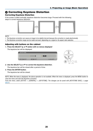 Page 37
8
3. Projecting an Image (Basic Operation)
 Correcting Keystone Distortion
Correcting Keystone Distortion
If the screen is tilted vertically, keystone distortion becomes large. Proceed with the following
steps to correct keystone distortion
 
NOTE: 
• The Keystone correction can cause an image to be slightly blurred because the correction is made electronically.
•  The Keystone correction range can be made narrower, depending on a signal or its aspect ratio selection.
Adjusting with buttons on the...