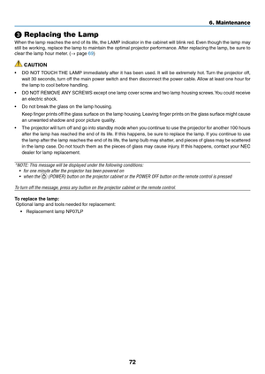 Page 81
7
6. Maintenance
 Replacing the Lamp
When the lamp reaches the end of its life, the LAMP indicator in the cabinet will blink red. Even though the lamp may 
still be working, replace the lamp to maintain the optimal projector performance. After replacing the lamp, be sure to 
clear the lamp hour meter. (→ page 69)
 CAUTION
• DO NOT TOUCH THE LAMP immediately after it has been used. It will be extremely hot. Turn the projector off, 
wait 30 seconds, turn off the main power switch and then disconnect...