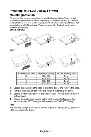Page 14English-13English-12
Preparing Your LCD Display For Wall 
Mounting(optional)
We suggest that you keep your display at least 2�36 inches (60 mm) from the wall to prevent cable interference� Before mounting your display on the wall, you need to remove the base� For your safety, only mount with a UL listed wall mount bracket that supports the weight of the display� (Please see page 28 �) To attach a wall mount bracket to your display:
E553/E463/E423
E323
screen size (inches)required pitch (mm)require...
