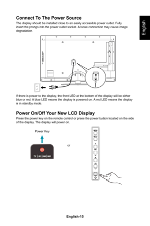 Page 17English-15English-14
English
Connect To The Power Source
The display should be installed close to an easily accessible power outl\
et� Fully insert the prongs into the power outlet socket� A loose connection may cause image degradation�
If there is power to the display, the front LED at the bottom of the display will be either blue or red� A blue LED means the display is powered on� A red LED means the display is in standby mode�
Power On/Off Your New LCD Display
Press the power key on the remote control...