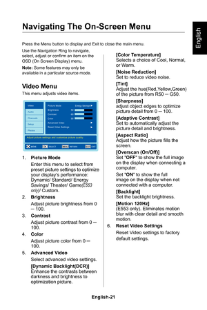 Page 23English-21English-20
English
Navigating The On-Screen Menu
Press the Menu button to display and Exit to close the main menu�
Use the Navigation Ring to navigate, select, adjust or confirm an item on the OSD (On Screen Display) menu�
Note: Some features may only be available in a particular source mode�
Video Menu
This menu adjusts video items�
EXITOKMENU
Video
Audio
Channels
Setup
PhotosPicture Mode
MOVEEXIT
Adjust picture settings and customize picture quality
Energy Savings
Brightness50
60
55Contrast...