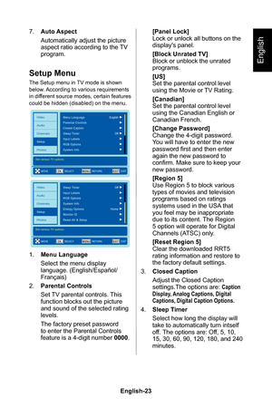 Page 25English-23English-22
English
7� Auto Aspect
Automatically adjust the picture aspect ratio according to the TV program�
Setup Menu
The Setup menu in TV mode is shown below� According to various requirements in different source modes, certain features could be hidden (disabled) on the menu�
EXITOKMENU
Video
Audio
Channels
Setup
PhotosMenu Language
Set various TV options.
English
Off
Parental Controls
Closed Caption
Sleep Timer
RGB Options Input Labels
System Info
MOVE
SELECT RETURN EXIT
EXITOKMENU
Video...