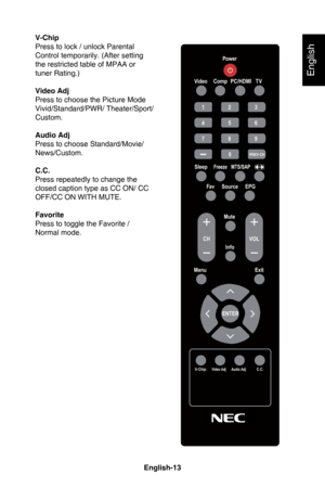 Page 16English-12English-13
English
USING THE REMOTE CONTROLV-Chip
Press to lock / unlock Parental 
Control temporarily. (After setting 
the restricted table of MPAA or 
tuner Rating.)
Video Adj
Press to choose the Picture Mode 
Vivid/Standard/PWR/ Theater/Sport/
Custom.
Audio Adj
Press to choose Standard/Movie/ 
News/Custom.
C.C.
Press repeatedly to change the 
closed caption type as CC ON/ CC 
OFF/CC ON WITH MUTE.
Favorite
Press to toggle the Favorite / 
Normal mode.
Power
V ideo
1 2 3
4 5 6
7 8 9
0
PR\fV CH...