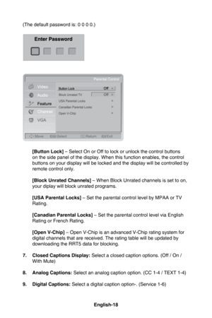 Page 21English-18English-19
(The default password is: 0 0 0 0.)
 [Button Lock]  – Select On or Off to lock or unlock the control buttons 
on the side panel of the display. When this function enables, the control 
buttons on your display will be locked and the display will be controlled by 
remote control only.
  [Block Unrated Channels] – When Block Unrated channels is set to on, 
your diplay will block unrated programs.
  [USA Parental Locks] – Set the parental control level by MPAA or TV 
Rating.
  [Canadian...
